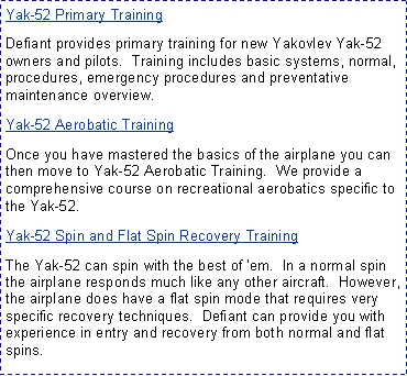 Text Box: Yak-52 Primary TrainingDefiant provides primary training for new Yakovlev Yak-52 owners and pilots.  Training includes basic systems, normal, procedures, emergency procedures and preventative maintenance overview.Yak-52 Aerobatic Training  Once you have mastered the basics of the airplane you can then move to Yak-52 Aerobatic Training.  We provide a comprehensive course on recreational aerobatics specific to the Yak-52.Yak-52 Spin and Flat Spin Recovery TrainingThe Yak-52 can spin with the best of �em.  In a normal spin the airplane responds much like any other aircraft.  However, the airplane does have a flat spin mode that requires very specific recovery techniques.  Defiant can provide you with experience in entry and recovery from both normal and flat spins.  
